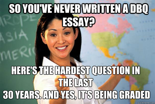 so you've never written a DBQ essay? here's the hardest question in 
the last
 30 years. and yes, it's being graded - so you've never written a DBQ essay? here's the hardest question in 
the last
 30 years. and yes, it's being graded  Unhelpful High School Teacher