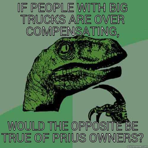 IF PEOPLE WITH BIG TRUCKS ARE OVER COMPENSATING, WOULD THE OPPOSITE BE TRUE OF PRIUS OWNERS? Philosoraptor