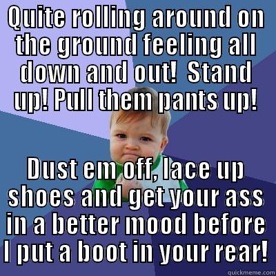 QUITE ROLLING AROUND ON THE GROUND FEELING ALL DOWN AND OUT!  STAND UP! PULL THEM PANTS UP! DUST EM OFF, LACE UP SHOES AND GET YOUR ASS IN A BETTER MOOD BEFORE I PUT A BOOT IN YOUR REAR! Success Kid