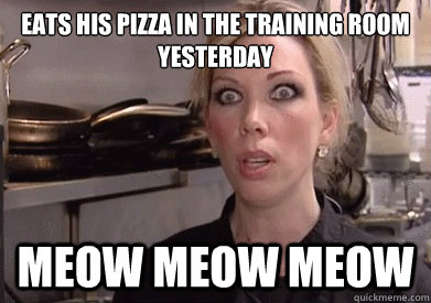EATS HIS PIZZA IN THE TRAINING ROOM YESTERDAY MEOW MEOW MEOW  Crazy Amy