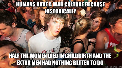 Humans have a war culture because historically half the women died in childbirth and the extra men had nothing better to do  Sudden Clarity Clarence