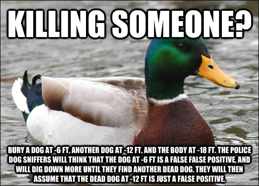 Killing someone? Bury a dog at -6 ft, another dog at -12 ft, and the body at -18 ft. The police dog sniffers will think that the dog at -6 ft is a false false positive, and will dig down more until they find another dead dog. They will then assume that th  Actual Advice Mallard