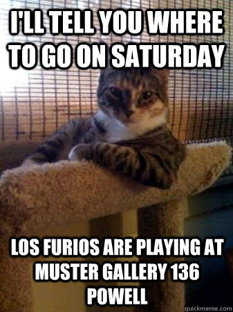 I'll tell you where to go on Saturday Los Furios are playing at Muster Gallery 136 Powell  The Most Interesting Cat in the World
