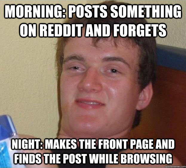 Morning: Posts something on reddit and forgets Night: Makes the front page and finds the post while browsing   The High Guy
