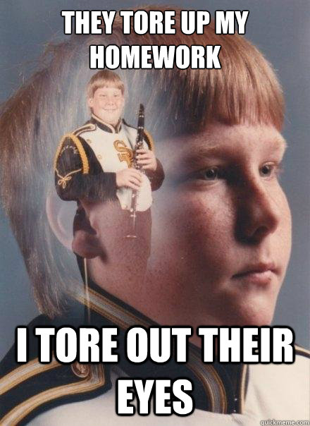 They tore up my homework
 
 I tore out their eyes - They tore up my homework
 
 I tore out their eyes  PTSD Clarinet Boy