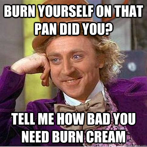 Burn yourself on that pan did you? tell me how bad you need burn cream  Condescending Willy Wonka