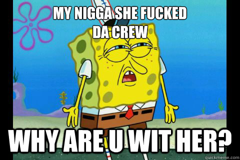 my nigga she fucked
da crew why are u wit her?  