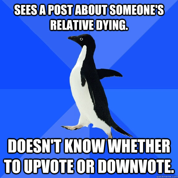 Sees a post about someone's relative dying. Doesn't know whether to upvote or downvote.  Socially Awkward Penguin