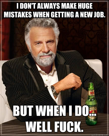 I don't always make huge mistakes when getting a new job. but when I do... well fuck.  The Most Interesting Man In The World