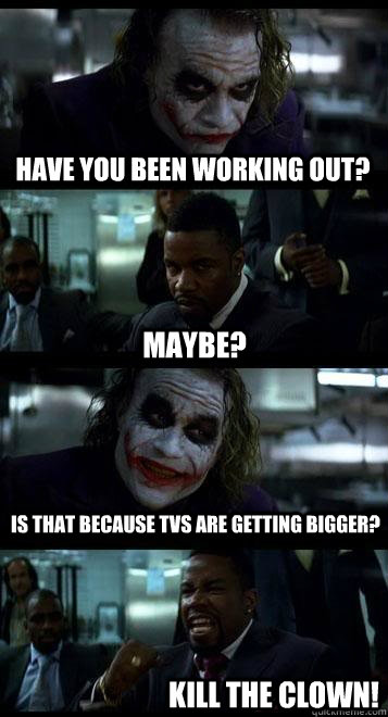 Have you been working out? Maybe? is that because tvs are getting bigger? KILL THE CLOWN!  Joker with Black guy