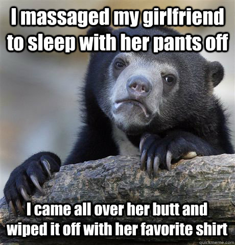 I massaged my girlfriend to sleep with her pants off I came all over her butt and wiped it off with her favorite shirt  Confession Bear