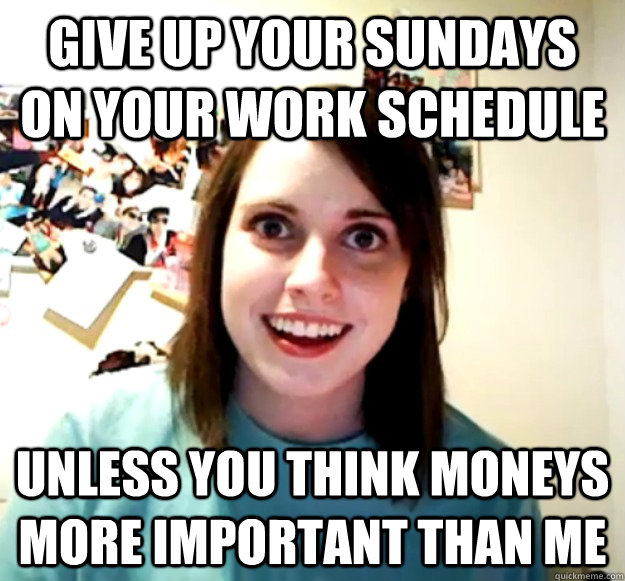 give up your sundays on your work schedule unless you think moneys more important than me  Overly Attached Girlfriend