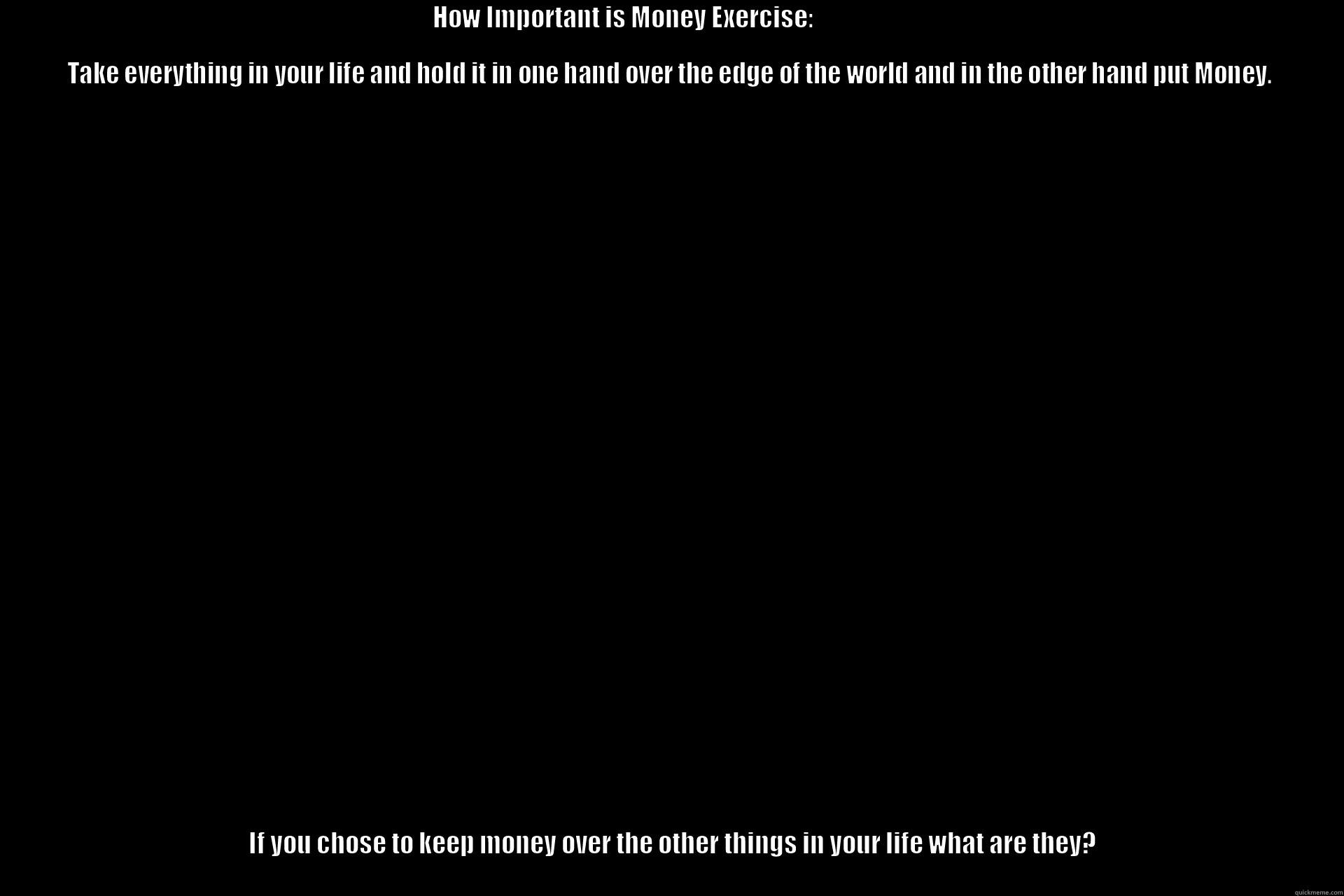                                                                                         HOW IMPORTANT IS MONEY EXERCISE:                                                                                                                                         IF YOU CHOSE TO KEEP MONEY OVER THE OTHER THINGS IN YOUR LIFE WHAT ARE THEY?                                                                                                                                                                                   Misc