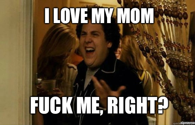 I love my mom FUCK ME, RIGHT?  fuck me right