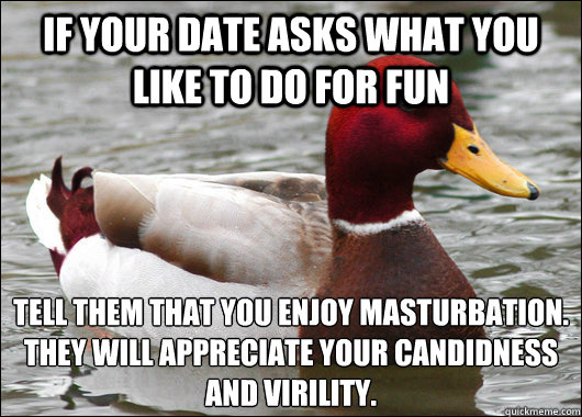 if your date asks what you like to do for fun tell them that you enjoy masturbation.
they will appreciate your candidness and virility.  Malicious Advice Mallard