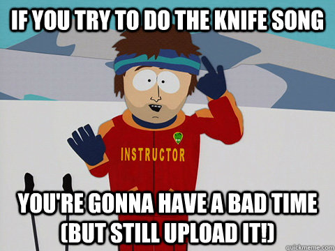 if you try to do the knife song  you're gonna have a bad time (but still upload it!)  Youre gonna have a bad time