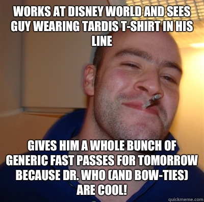 Works at Disney World and sees guy wearing Tardis t-shirt in his line Gives him a whole bunch of generic fast passes for tomorrow because Dr. Who (and bow-ties) are cool!  GoodGuyGreg