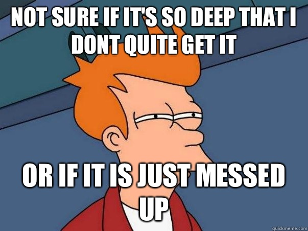 Not sure if It's so deep that i dont quite get it Or if it is just messed up  Not sure Fry
