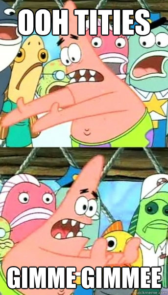 ooh tities gimme gimmee  Push it somewhere else Patrick
