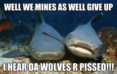 well we mines as well give up i hear da wolves r pissed!!!  Compassionate Shark Friend
