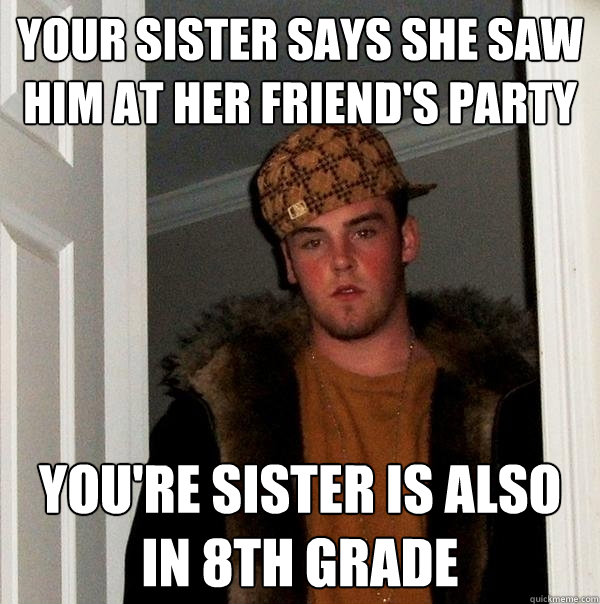 your sister says she saw him at her friend's party You're sister is also in 8th grade - your sister says she saw him at her friend's party You're sister is also in 8th grade  Scumbag Steve