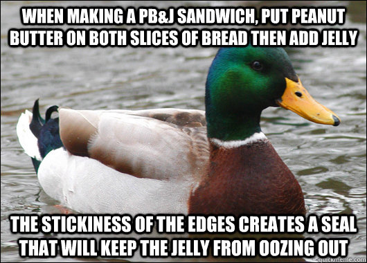 When making a PB&J sandwich, put peanut butter on both slices of bread then add jelly  the stickiness of the edges creates a seal that will keep the jelly from oozing out  Actual Advice Mallard