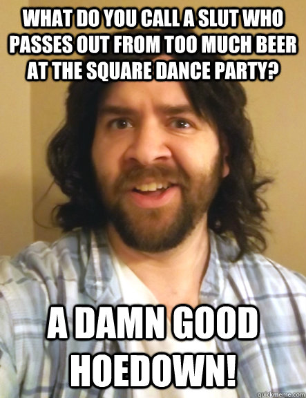 what do you call a slut who passes out from too much beer at the square dance party? A damn good hoedown!  