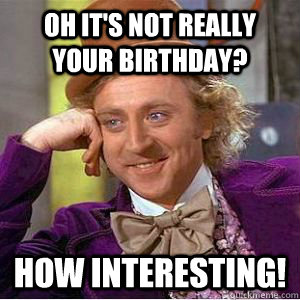 Oh it's not really your birthday? How interesting!  willy wonka
