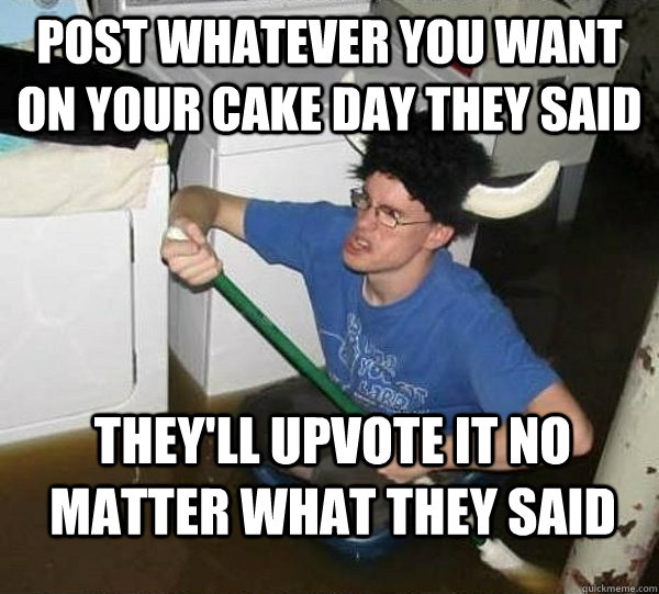 post whatever you want on your cake day they said they'll upvote it no matter what they said  They said