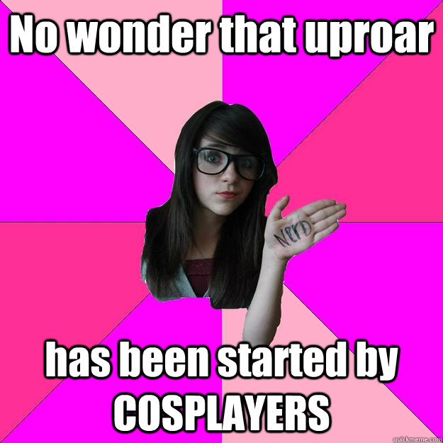 No wonder that uproar has been started by COSPLAYERS  Idiot Nerd Girl
