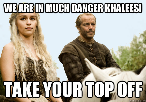 We are in much danger Khaleesi take your top off  