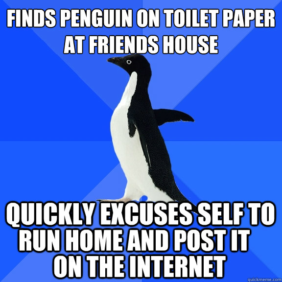 FINDS PENGUIN ON TOILET PAPER
AT FRIENDS HOUSE quickly excuses self to  run home and post it on the internet  Socially Awkward Penguin