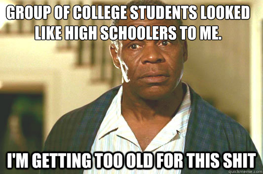 Group of college students looked like high schoolers to me.
 I'm getting too old for this shit  Glover getting old