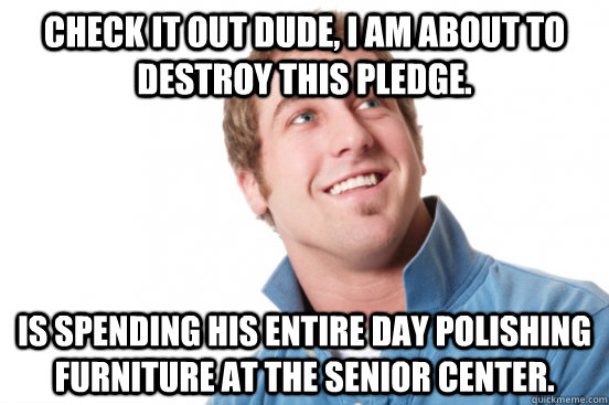 Check it out dude, I am about to destroy this pledge. Is spending his entire day polishing furniture at the senior center.  Misunderstood Douchebag