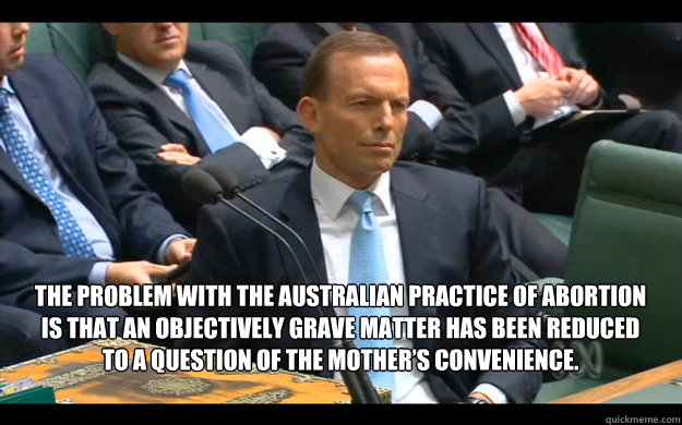 The problem with the Australian practice of abortion is that an objectively grave matter has been reduced to a question of the mother’s convenience.  - The problem with the Australian practice of abortion is that an objectively grave matter has been reduced to a question of the mother’s convenience.   Feminist Tony Abbott