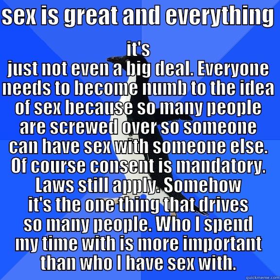 SEX IS GREAT AND EVERYTHING  IT'S JUST NOT EVEN A BIG DEAL. EVERYONE NEEDS TO BECOME NUMB TO THE IDEA OF SEX BECAUSE SO MANY PEOPLE ARE SCREWED OVER SO SOMEONE CAN HAVE SEX WITH SOMEONE ELSE. OF COURSE CONSENT IS MANDATORY. LAWS STILL APPLY. SOMEHOW IT'S THE ONE THING THAT DRIVES SO  Socially Awkward Penguin