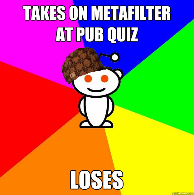 Takes on Metafilter 
at pub quiz loses - Takes on Metafilter 
at pub quiz loses  Scumbag Redditor