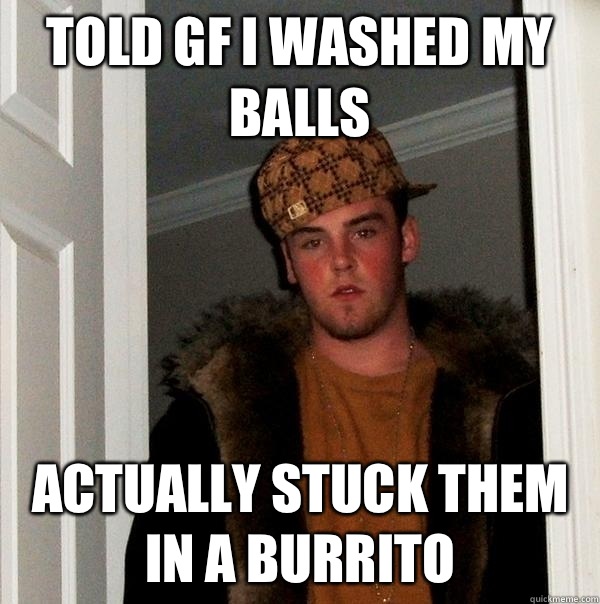 Told GF I washed my balls Actually stuck them in a burrito  Scumbag Steve