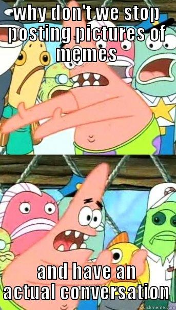 WHY DON'T WE STOP POSTING PICTURES OF MEMES AND HAVE AN ACTUAL CONVERSATION Push it somewhere else Patrick