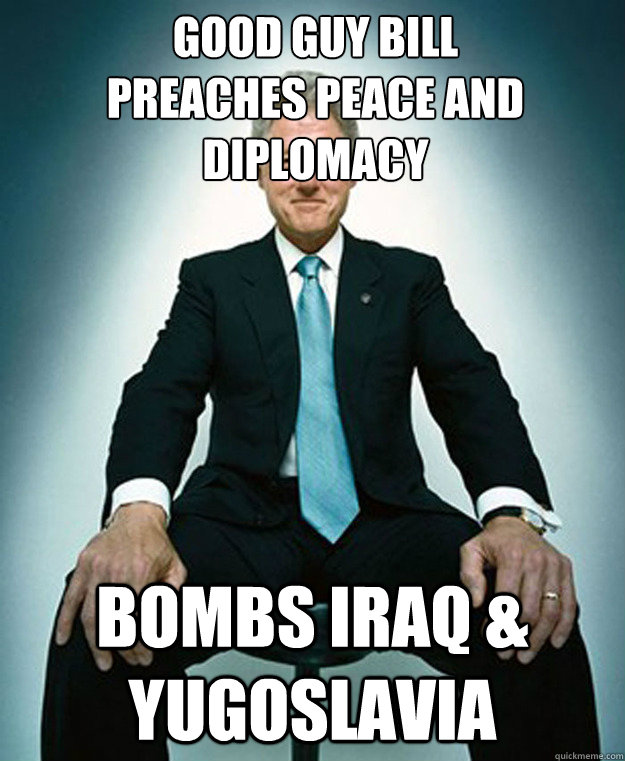 Good guy bill
preaches peace and diplomacy
 Bombs Iraq & Yugoslavia - Good guy bill
preaches peace and diplomacy
 Bombs Iraq & Yugoslavia  CLINTON