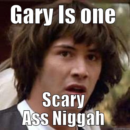 GARY IS ONE SCARY ASS NIGGAH conspiracy keanu