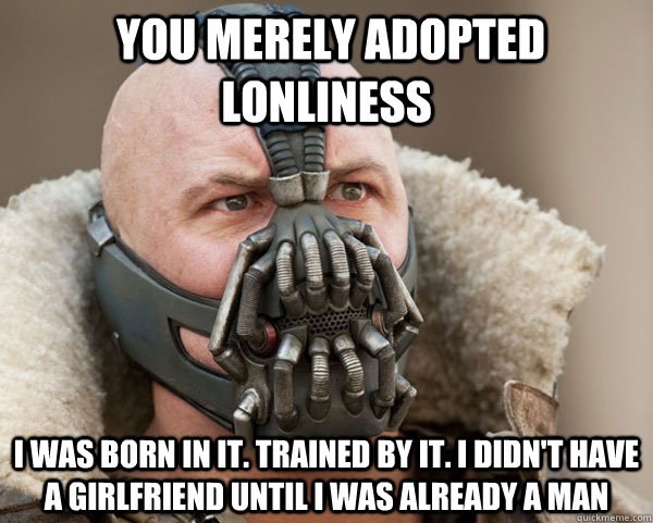  You merely adopted lonliness i was born in it. trained by it. I didn't have a girlfriend until i was already a man  Bane Connery