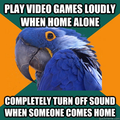 play video games loudly when home alone Completely turn off sound when someone comes home  Paranoid Parrot