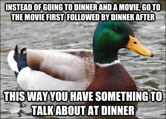 Instead of going to dinner and a movie, go to the movie first  followed by dinner after This way you have something to talk about at dinner  Actual Advice Mallard