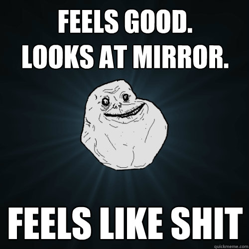 feels good.
looks at mirror. feels like shit  Forever Alone