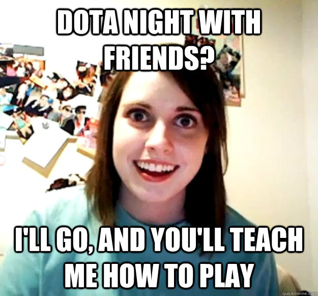 Dota night with friends? i'll go, and you'll teach me how to play  Overly Attached Girlfriend