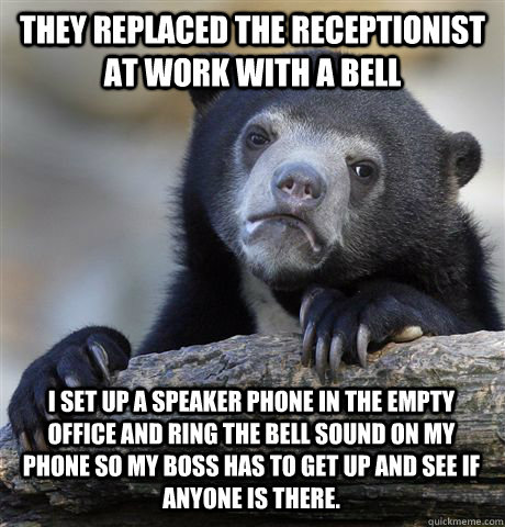 THEY REPLACED THE RECEPTIONIST AT WORK WITH A BELL I SET UP A SPEAKER PHONE IN THE EMPTY OFFICE AND RING THE BELL SOUND ON MY PHONE SO MY BOSS HAS TO GET UP AND SEE IF ANYONE IS THERE. - THEY REPLACED THE RECEPTIONIST AT WORK WITH A BELL I SET UP A SPEAKER PHONE IN THE EMPTY OFFICE AND RING THE BELL SOUND ON MY PHONE SO MY BOSS HAS TO GET UP AND SEE IF ANYONE IS THERE.  Confession Bear