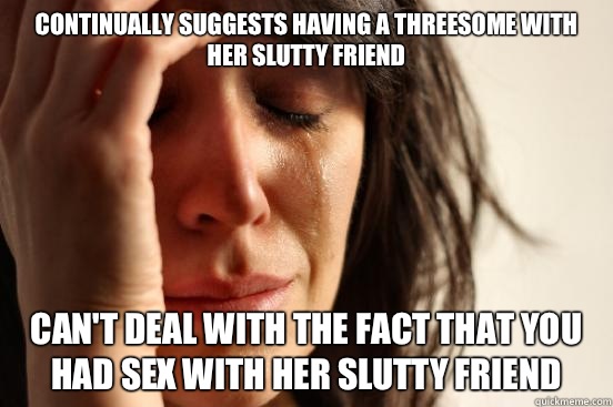 Continually suggests having a threesome with her slutty friend Can't deal with the fact that you had sex with her slutty friend  First World Problems