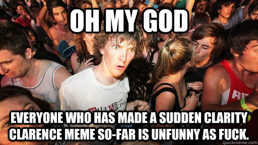 Oh my god Everyone who has made a Sudden Clarity Clarence meme so-far is unfunny as fuck.  Sudden Clarity Clarence