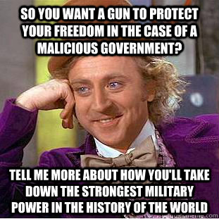 so you want a gun to protect your freedom in the case of a malicious government? Tell me more about how you'll take down the strongest military power in the history of the world - so you want a gun to protect your freedom in the case of a malicious government? Tell me more about how you'll take down the strongest military power in the history of the world  Condescending Wonka